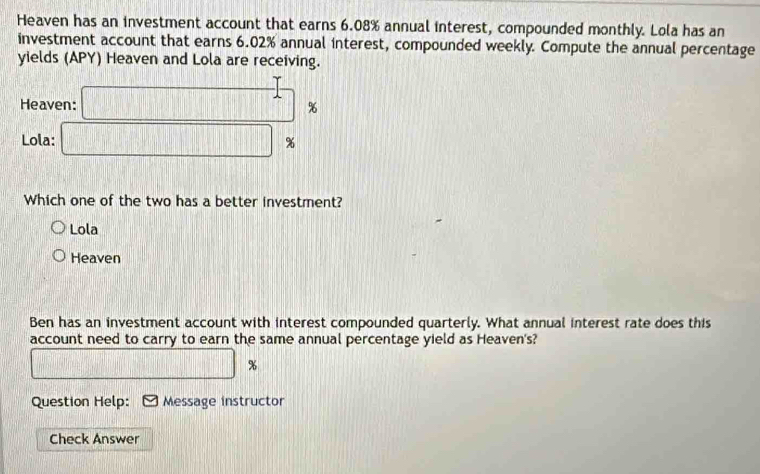 Heaven has an investment account that earns 6.08% annual interest, compounded monthly. Lola has an
investment account that earns 6.02% annual interest, compounded weekly. Compute the annual percentage
yields (APY) Heaven and Lola are receiving.
Heaven: □° %
Lola: □ %
Which one of the two has a better investment?
Lola
Heaven
Ben has an investment account with interest compounded quarterly. What annual interest rate does this
account need to carry to earn the same annual percentage yield as Heaven's?
□ □ %
Question Help: Message instructor
Check Answer