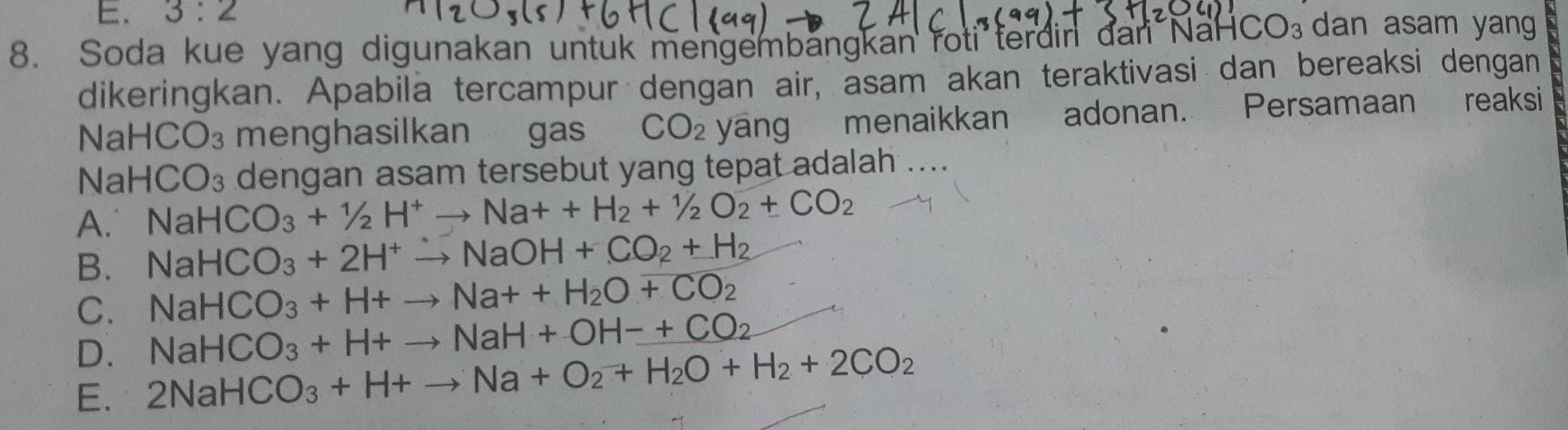 E. 3:2
8. Soda kue yang digunakan untuk mengembängkan roti terdin đan NaH CO_3 dan asam yang
dikeringkan. Apabila tercampur dengan air, asam akan teraktivasi dan bereaksi dengan
N a HCO_3 menghasilkan gas CO_2 ya n a menaikkan adonan. Persamaan reaksi
Na HCO_3 dengan asam tersebut yang tepat adalah ....
A. NaHCO_3+1/2H^+to Na++H_2+1/2O_2+CO_2
B. NaHCO_3+2H^+to NaOH+CO_2+H_2
C. NaHCO_3+H+to Na++H_2O+CO_2
D. NaHCO_3+H+to NaH+OH-+CO_2
E. 2NaHCO_3+H+to Na+O_2+H_2O+H_2+2CO_2