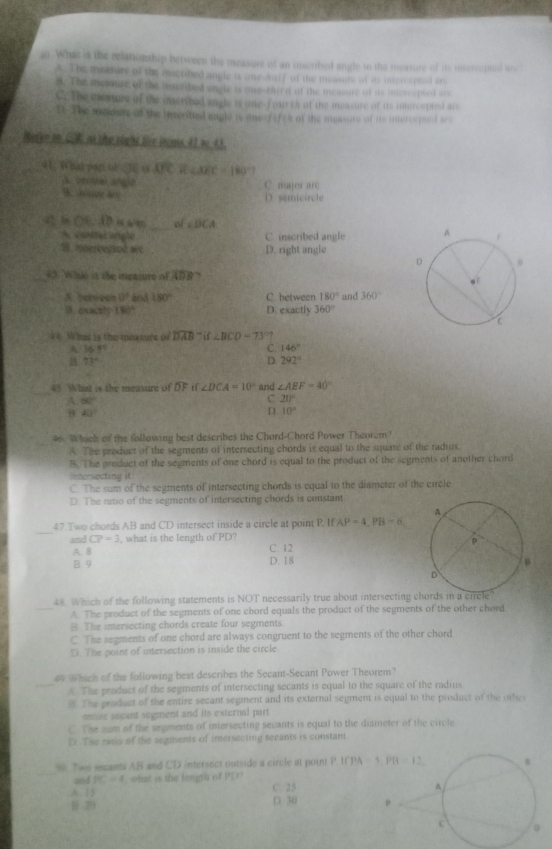 What is the relationship between the measure of an inscribed angle to the measure of its intercopted are
A. The merare of the macribed angle is one-sulf of the measure of its intercepted an
B. The meaure of the tusribed ungle is one-tai n af the measure of its intcrcepted are
C. the eiarture of the imetived angle is one-fourts of the measure of its intercepted are
1.2 he mewaae of the inscrited angle is one?f (f (A of the measure of is intercemed are
Rufer oo GR as the right foe inems, #1 t 43.
0 1 W hat part of SC overline UC overline AEC=180°
A. seoual angle C. major are
B. hpe a D. semicircle
4 b CB:ADisala= _ C∠ DCA
A cattul angle C. inscribed angle
3. Innereepiod c D. right angle
_5. Wht is the measure of ADB
A between 0° and 180° C. between 180° and 360°
B. exacity 180° D. exactly 360°
4 Whas is the measure of overline DAB-if∠ BCD=73° ?
A 36.8°
C 146°
B 73°
D. 292°
_
45 Whant is the measure of DC t ∠ DCA=10° and ∠ AEF=40°
A 60°
C 20°
B 40°
D. 10°
Which of the following best describes the Chord-Chord Power Theorem
A. The product of the segments of intersecting chords is equal to the squate of the radius.
B. The product of the seuments of one chord is equal to the product of the segments of another chord
Intersecting it
C. The sum of the segments of intersecting chords is equal to the diameter of the circle
D. The ratio of the segments of intersecting chords is constant
_
47 Two chords AB and CD intersect inside a circle at point P. If AP=4,PB=6,
and CP=3 , what is the length of PD? C. 12
A. B D. 18
B. 9
44 Which of the following statements is NOT necessarily true about intersecting chords in a circle?
_A. The product of the segments of one chord equals the product of the segments of the other chord
B. The intersecting chords create four segments
C. The segments of one chord are always congruent to the segments of the other chord
D. The point of intersection is inside the circle
4 Whach of the following best describes the Secant-Secant Power Theorem?
_A. The peoduct of the segments of intersecting secants is equal to the square of the radius
8. The product of the entire secant segment and its external segment is equal to the product of the othe
enuse secant segment and its external part
C. The sum of the segments of intersecting sevants is equal to the diameter of the circle
D. The rado of the segments of intersecting secants is constant
9. Twe secants AB and CD intersect outside a circle at point P 
and PC=4 what is the fongth of    
A. 15 C. 25
70 D. 30