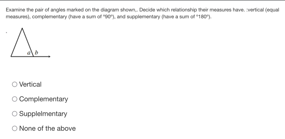 Examine the pair of angles marked on the diagram shown,. Decide which relationship their measures have. :vertical (equal
measures), complementary (have a sum of°90°) , and supplementary (have a sum of°180°).
Vertical
Complementary
Supplelmentary
None of the above