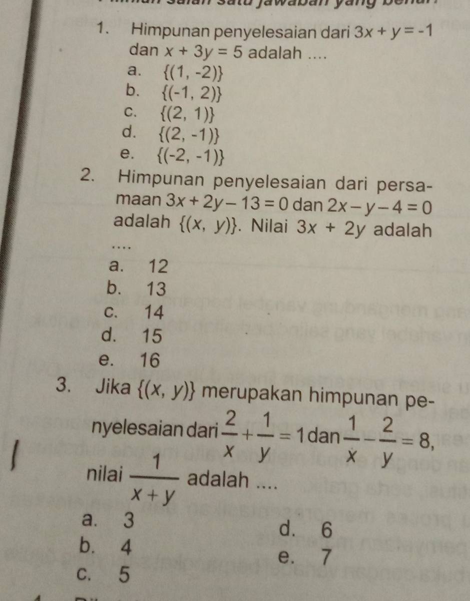 Himpunan penyelesaian dari 3x+y=-1
dan x+3y=5 adalah ....
a.  (1,-2)
b.  (-1,2)
C.  (2,1)
d.  (2,-1)
e.  (-2,-1)
2. Himpunan penyelesaian dari persa-
maan 3x+2y-13=0 dan 2x-y-4=0
adalah  (x,y). Nilai 3x+2y adalah
.._
a. 12
b. 13
c. 14
d. 15
e. 16
3. Jika  (x,y) merupakan himpunan pe-
nyelesaian dari  2/x + 1/y =1 dan  1/x - 2/y =8, 
nilai  1/x+y  adalah ....
a. 3 d. 6
b. 4
e. 7
c. 5