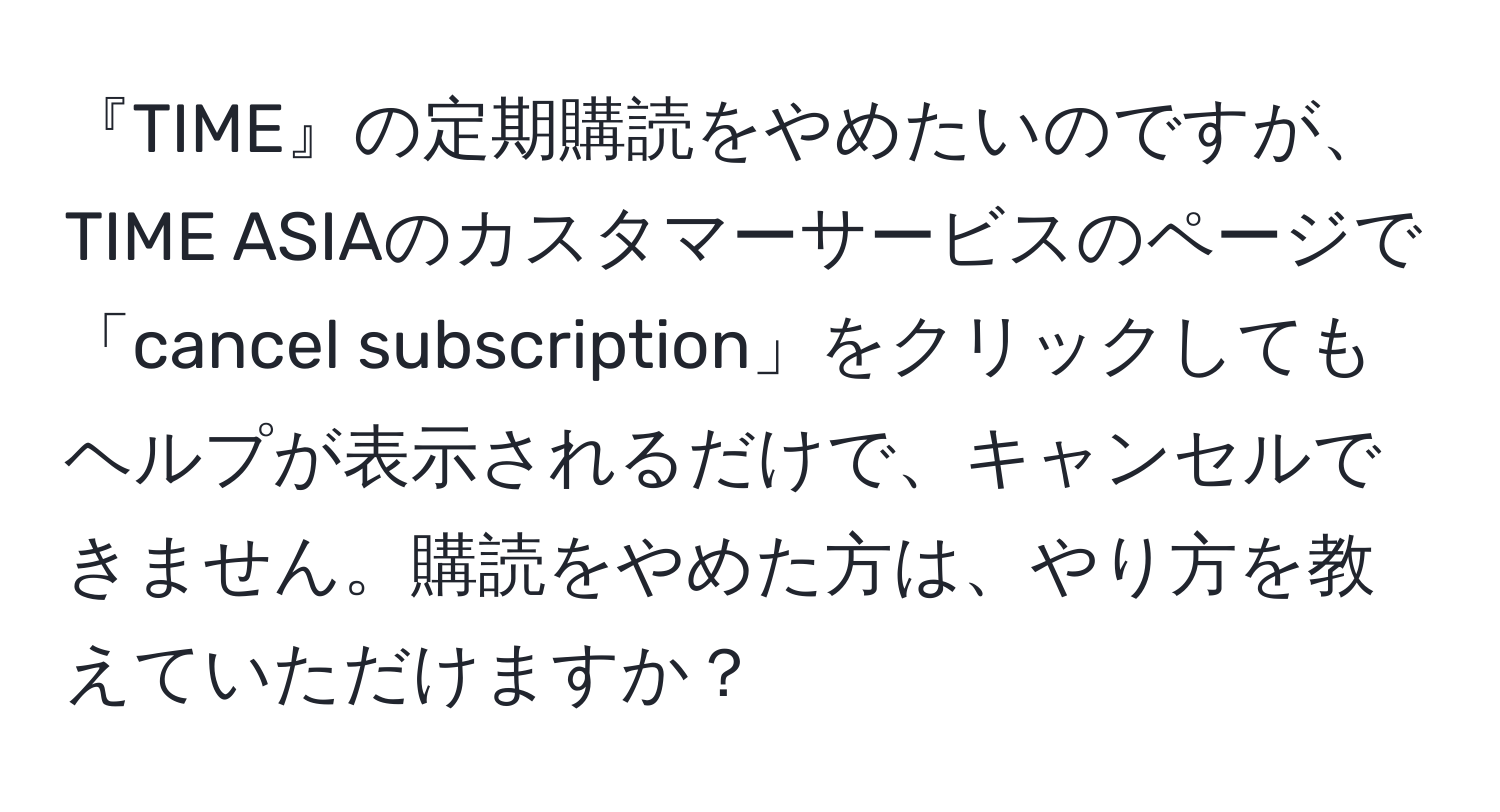 『TIME』の定期購読をやめたいのですが、TIME ASIAのカスタマーサービスのページで「cancel subscription」をクリックしてもヘルプが表示されるだけで、キャンセルできません。購読をやめた方は、やり方を教えていただけますか？