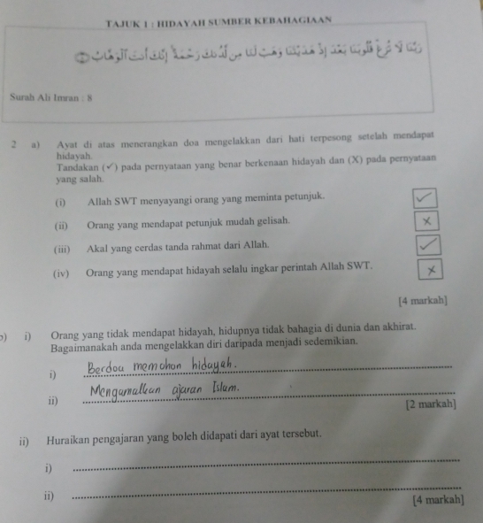 TAJUK 1 : HIDAYAH SUMBER KEBAHAGIAAN 
Surah Ali Imran : 8 
_ 
2 a) Ayat di atas menerangkan doa mengelakkan dari hati terpesong setelah mendapat 
hidayah. 
Tandakan ( (√) pada pernyataan yang benar berkenaan hidayah dan (X) pada pernyataan 
yang salah. 
(i) Allah SWT menyayangi orang yang meminta petunjuk. 
(ii) Orang yang mendapat petunjuk mudah gelisah. 
(iii) Akal yang cerdas tanda rahmat dari Allah. 
(iv) Orang yang mendapat hidayah selalu ingkar perintah Allah SWT. 
[4 markah] 
b) i) Orang yang tidak mendapat hidayah, hidupnya tidak bahagia di dunia dan akhirat. 
Bagaimanakah anda mengelakkan diri daripada menjadi sedemikian. 
i) 
_ 
_ 
ii) [2 markah] 
ii) Huraikan pengajaran yang boleh didapati dari ayat tersebut. 
i) 
_ 
ii) 
_ 
[4 markah]