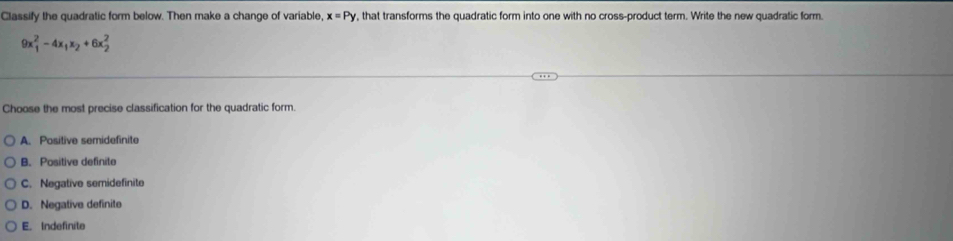 Classify the quadratic form below. Then make a change of variable, x=Py , that transforms the quadratic form into one with no cross-product term. Write the new quadratic form.
9x_1^(2-4x_1)x_2+6x_2^2
Choose the most precise classification for the quadratic form.
A. Positive semidefinite
B. Positive definita
C. Negative semidefinite
D. Negative definite
E. Indefinite