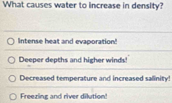 What causes water to increase in density?
Intense heat and evaporation!
Deeper depths and higher winds!
Decreased temperature and increased salinity!
Freezing and river dilution!