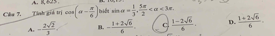 A. 8, 625. D.
Câu 7. Tính giá trị cos (alpha - π /6 ) biết sin alpha = 1/3 ,  5π /2  <3π.
A. - 2sqrt(2)/3 
B. - (1+2sqrt(6))/6 . C.  (1-2sqrt(6))/6 . D.  (1+2sqrt(6))/6 .