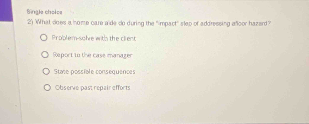 Single choice
2) What does a home care aide do during the "impact' step of addressing afloor hazard?
Problem-solve with the client
Report to the case manager
State possible consequences
Observe past repair efforts