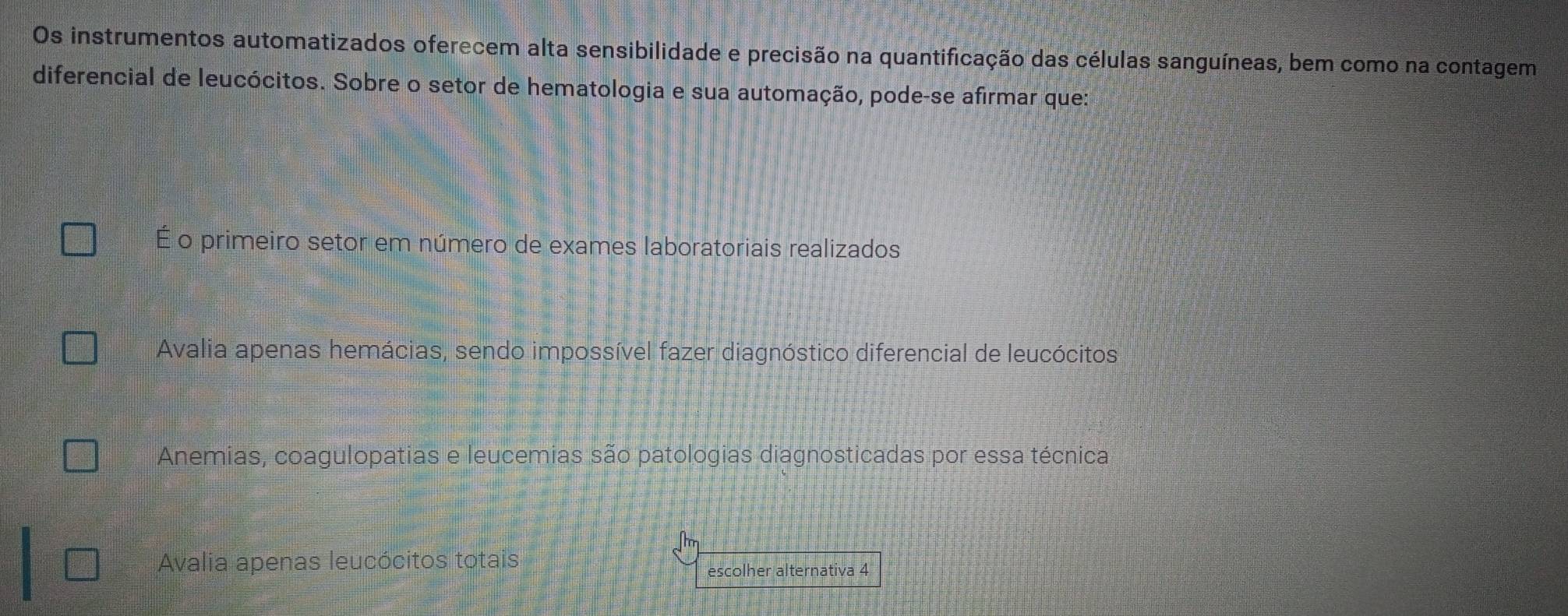 Os instrumentos automatizados oferecem alta sensibilidade e precisão na quantificação das células sanguíneas, bem como na contagem
diferencial de leucócitos. Sobre o setor de hematologia e sua automação, pode-se afirmar que:
É o primeiro setor em número de exames laboratoriais realizados
Avalia apenas hemácias, sendo impossível fazer diagnóstico diferencial de leucócitos
Anemias, coagulopatias e leucemias são patologias diagnosticadas por essa técnica
Avalia apenas leucócitos totais
escolher alternativa 4