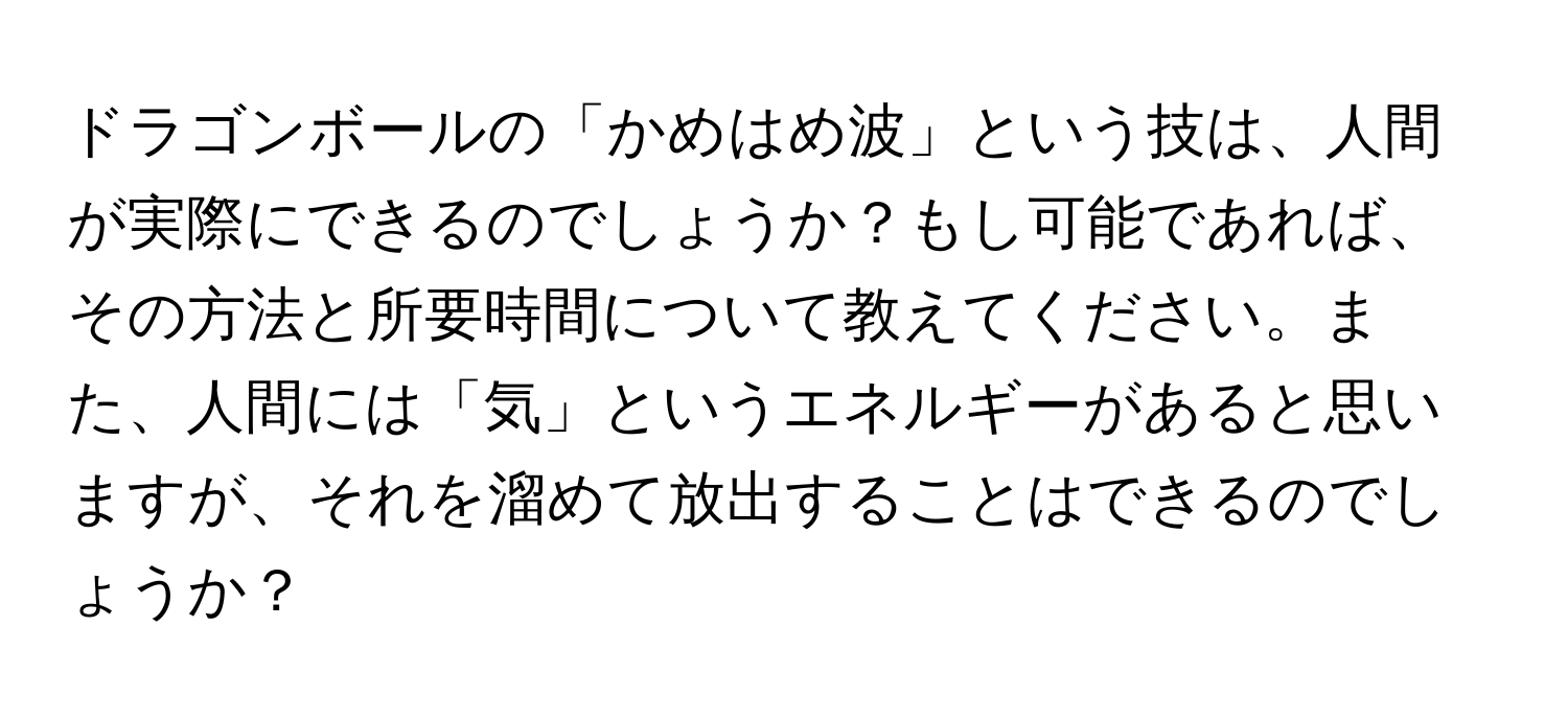 ドラゴンボールの「かめはめ波」という技は、人間が実際にできるのでしょうか？もし可能であれば、その方法と所要時間について教えてください。また、人間には「気」というエネルギーがあると思いますが、それを溜めて放出することはできるのでしょうか？