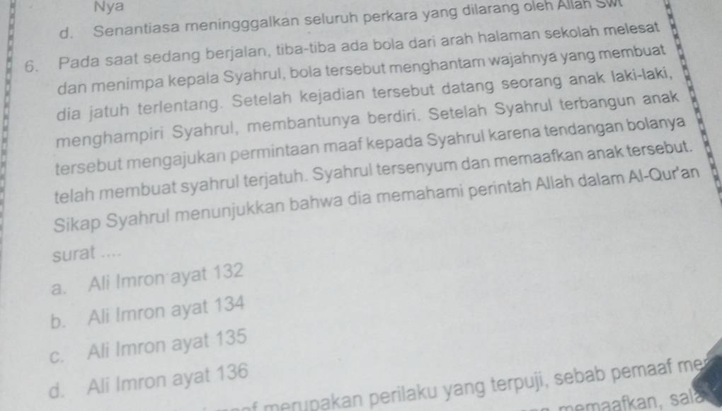 Nya
d. Senantiasa meningggalkan seluruh perkara yang dilarang oleh Allah SW 
6. Pada saat sedang berjalan, tiba-tiba ada bola dari arah halaman sekolah melesat
dan menimpa kepala Syahrul, bola tersebut menghantam wajahnya yang membuat
dia jatuh terlentang. Setelah kejadian tersebut datang seorang anak laki-laki,
menghampiri Syahrul, membantunya berdiri. Setelah Syahrul terbangun anak
tersebut mengajukan permintaan maaf kepada Syahrul karena tendangan bolanya
telah membuat syahrul terjatuh. Syahrul tersenyum dan memaafkan anak tersebut.
Sikap Syahrul menunjukkan bahwa dia memahami perintah Allah dalam Al-Qur'an
surat ....
a. Ali Imron ayat 132
b. Ali Imron ayat 134
c. Ali Imron ayat 135
d. Ali Imron ayat 136 of merupakan perilaku yang terpuji, sebab pemaaf me
memaafkan, sala