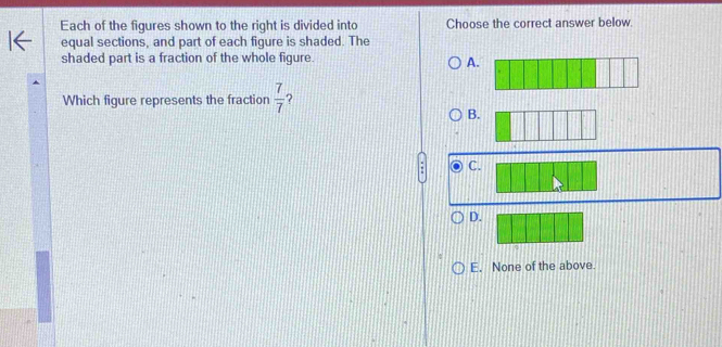 Each of the figures shown to the right is divided into Choose the correct answer below
equal sections, and part of each figure is shaded. The
shaded part is a fraction of the whole figure.
A.
Which figure represents the fraction  7/7  ?
B.
C.
D.
E. None of the above.