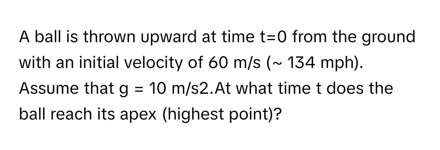 A ball is thrown upward at time t=0 from the ground with an initial velocity of 60 m/s (~ 134 mph). Assume that g = 10 m/s2.At what time t does the ball reach its apex (highest point)?