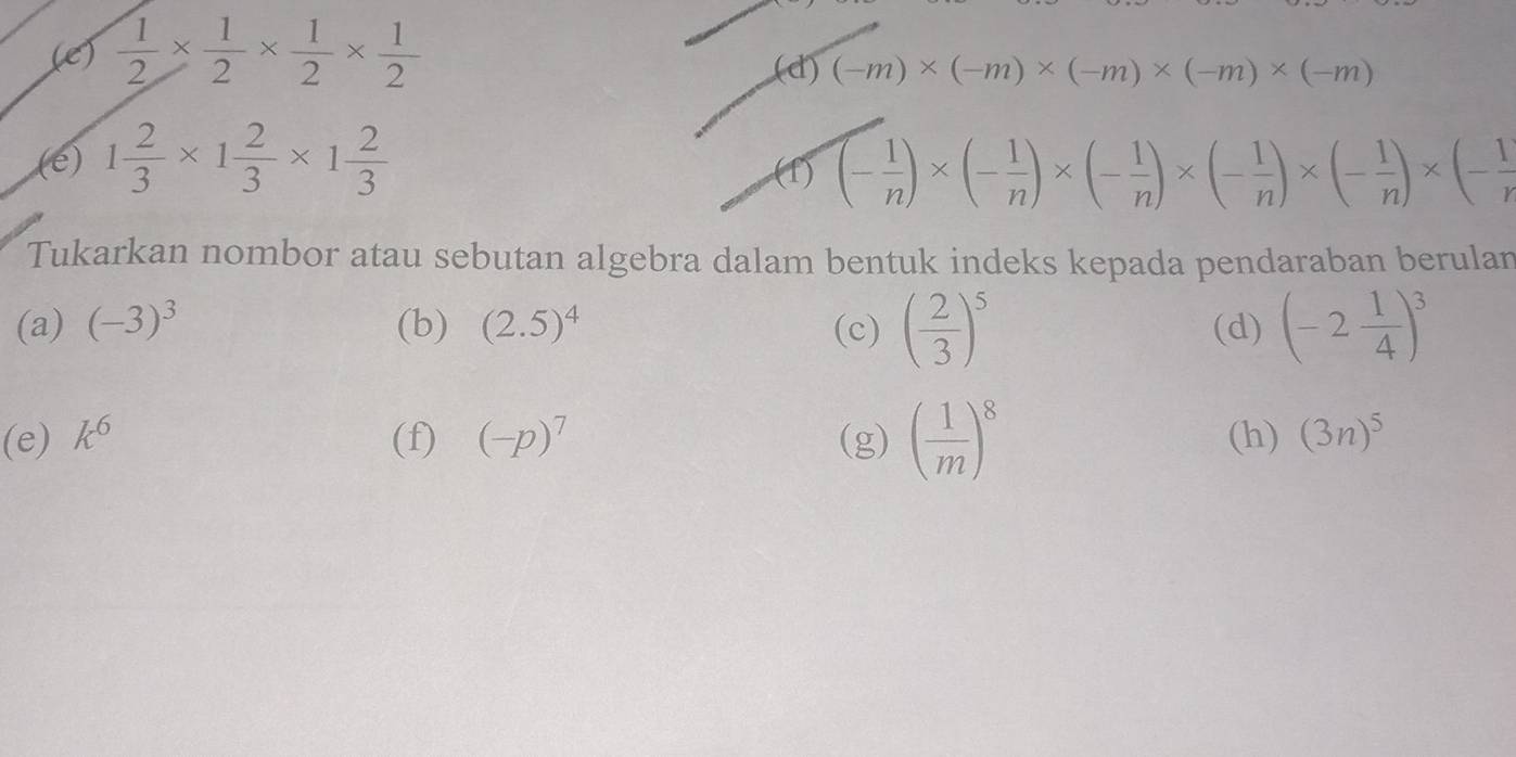  1/2 *  1/2 *  1/2 *  1/2 
(d) (-m)* (-m)* (-m)* (-m)* (-m)
(e) 1 2/3 * 1 2/3 * 1 2/3  (- 1/n )* (- 1/n )* (- 1/n )* (- 1/n )* (- 1/n )* (- 1/r 
(f) 
Tukarkan nombor atau sebutan algebra dalam bentuk indeks kepada pendaraban berulan 
(a) (-3)^3 (b) (2.5)^4 (c) ( 2/3 )^5 (d) (-2 1/4 )^3
(e) k^6 (f) (-p)^7 (g) ( 1/m )^8 (h) (3n)^5