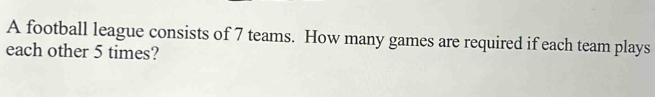 A football league consists of 7 teams. How many games are required if each team plays 
each other 5 times?