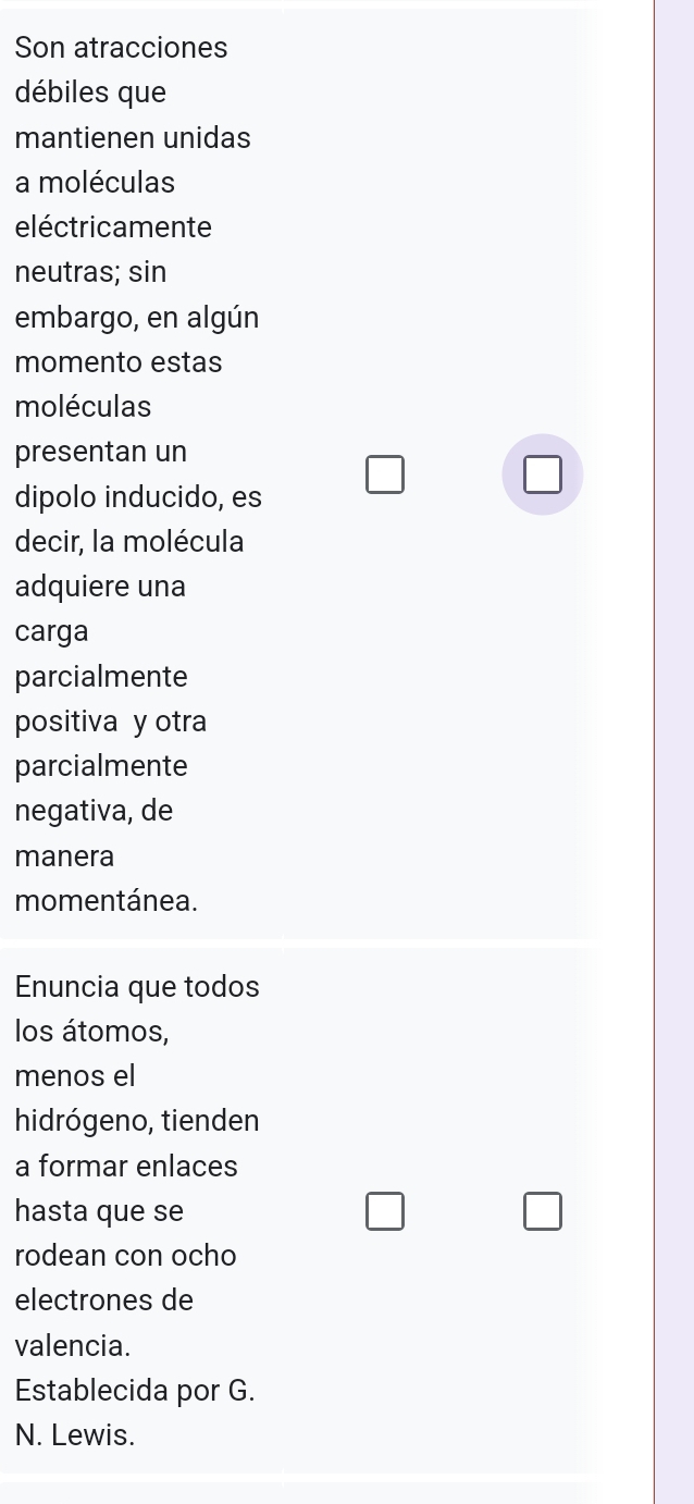 Son atracciones 
débiles que 
mantienen unidas 
a moléculas 
eléctricamente 
neutras; sin 
embargo, en algún 
momento estas 
moléculas 
presentan un 
dipolo inducido, es 
□ 
decir, la molécula 
adquiere una 
carga 
parcialmente 
positiva y otra 
parcialmente 
negativa, de 
manera 
momentánea. 
Enuncia que todos 
los átomos, 
menos el 
hidrógeno, tienden 
a formar enlaces 
hasta que se 
rodean con ocho 
electrones de 
valencia. 
Establecida por G. 
N. Lewis.