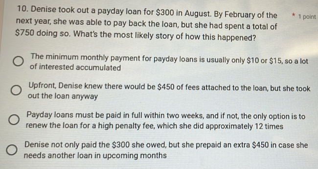 Denise took out a payday loan for $300 in August. By February of the * 1 point
next year, she was able to pay back the loan, but she had spent a total of
$750 doing so. What's the most likely story of how this happened?
The minimum monthly payment for payday loans is usually only $10 or $15, so a lot
of interested accumulated
Upfront, Denise knew there would be $450 of fees attached to the loan, but she took
out the loan anyway
Payday loans must be paid in full within two weeks, and if not, the only option is to
renew the loan for a high penalty fee, which she did approximately 12 times
Denise not only paid the $300 she owed, but she prepaid an extra $450 in case she
needs another loan in upcoming months