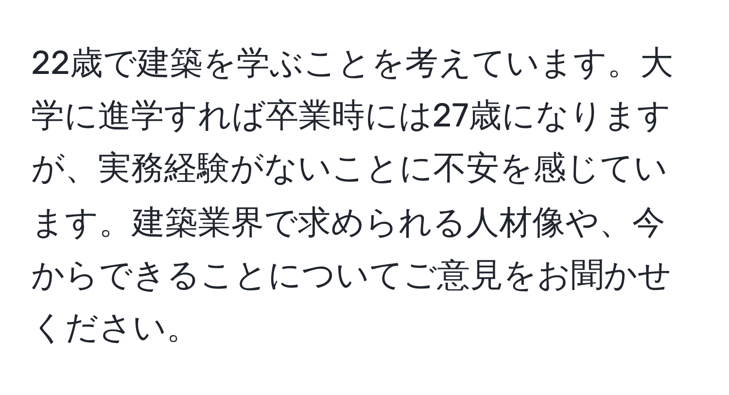 22歳で建築を学ぶことを考えています。大学に進学すれば卒業時には27歳になりますが、実務経験がないことに不安を感じています。建築業界で求められる人材像や、今からできることについてご意見をお聞かせください。