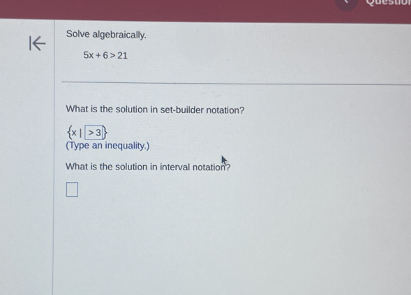 Questiol 
Solve algebraically.
5x+6>21
What is the solution in set-builder notation?
 x|>3
(Type an inequality.) 
What is the solution in interval notation?