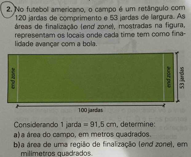 No futebol americano, o campo é um retângulo com
120 jardas de comprimento e 53 jardas de largura. As 
áreas de finalização (end zone), mostradas na figura, 
representam os locais onde cada time tem como fina- 
lidade avançar com a bola. 
Considerando 1 jarda =91,5cm , determine: 
a) a área do campo, em metros quadrados. 
b)a área de uma região de finalização (end zone), em 
milímetros quadrados.