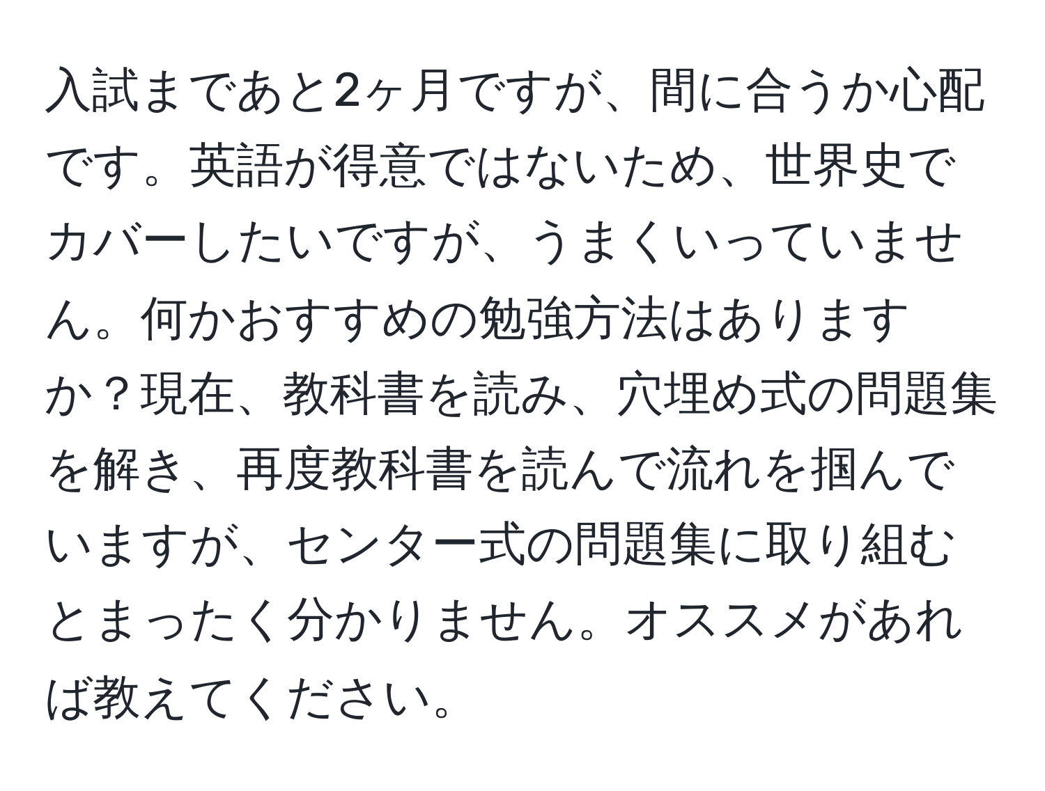 入試まであと2ヶ月ですが、間に合うか心配です。英語が得意ではないため、世界史でカバーしたいですが、うまくいっていません。何かおすすめの勉強方法はありますか？現在、教科書を読み、穴埋め式の問題集を解き、再度教科書を読んで流れを掴んでいますが、センター式の問題集に取り組むとまったく分かりません。オススメがあれば教えてください。