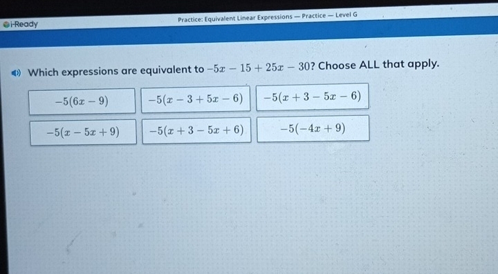 ●i-Ready Practice: Equivalent Linear Expressions — Practice — Level G
◀ Which expressions are equivalent to -5x-15+25x-30 ? Choose ALL that apply.
-5(6x-9) -5(x-3+5x-6) -5(x+3-5x-6)
-5(x-5x+9) -5(x+3-5x+6) -5(-4x+9)