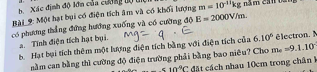 Xác định độ lớn của cường dộ điệ 
Bài 9: Một hạt bụi có điện tích âm và có khối lượng m=10^(-11)kg năm cản bàn 
có phương thẳng đứng hướng xuống và có cường độ E=2000V/m. 
a. Tính điện tích hạt bụi. 
b. Hạt bụi tích thêm một lượng điện tích bằng với điện tích của 6.10^6 lectron. N 
nằm can bằng thì cường độ điện trường phải bằng bao niêu? Cho m_e=9.1.10^-
--510^(-9)C đặt cách nhau 10cm trong chân k