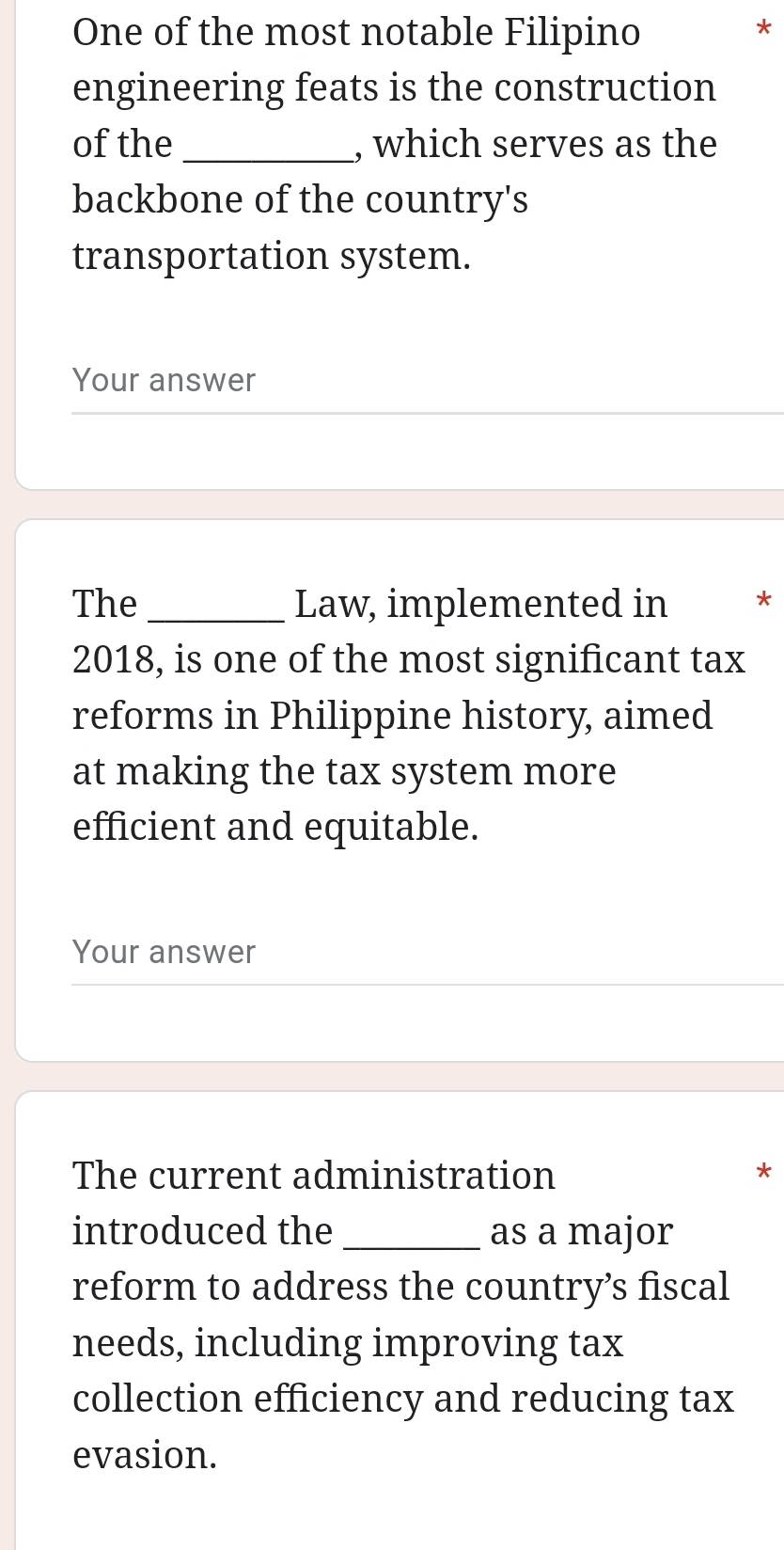 One of the most notable Filipino 
* 
engineering feats is the construction 
of the _, which serves as the 
backbone of the country's 
transportation system. 
Your answer 
The _Law, implemented in * 
2018, is one of the most significant tax 
reforms in Philippine history, aimed 
at making the tax system more 
efficient and equitable. 
Your answer 
The current administration * 
introduced the _as a major 
reform to address the country’s fiscal 
needs, including improving tax 
collection efficiency and reducing tax 
evasion.