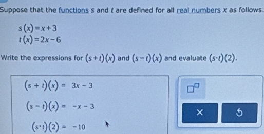 Suppose that the functions s and t are defined for all real numbers x as follows.
s(x)=x+3
t(x)=2x-6
Write the expressions for (s+t)(x) and (s-t)(x) and evaluate (s· t)(2).
(s+t)(x)=3x-3
□^(□)
(s-t)(x)=-x-3
×
(s· t)(2)=-10