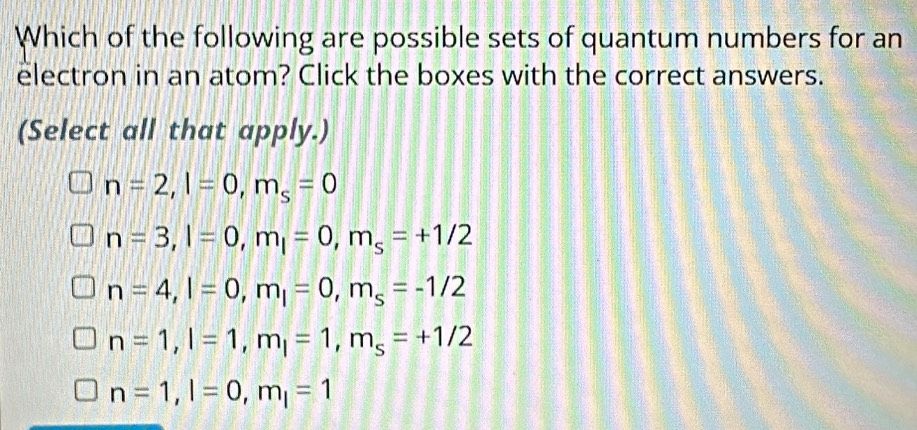 Which of the following are possible sets of quantum numbers for an
electron in an atom? Click the boxes with the correct answers.
(Select all that apply.)
n=2, l=0, m_s=0
n=3, l=0, m_l=0, m_s=+1/2
n=4, l=0, m_l=0, m_s=-1/2
n=1, l=1, m_l=1, m_s=+1/2
n=1, l=0, m_l=1