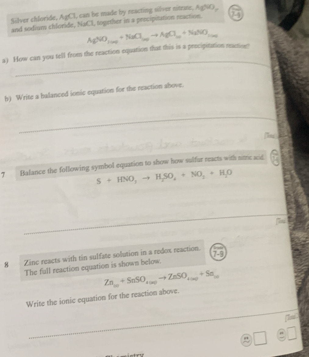 Silver chloride, AgCl, can be made by reacting silver nitrate, AgSiO_y
and sodium chloride, NaCl, together in a precipitation reaction. 73
AgNO_3(aq)+NaCl_(aq)to AgCl_(aq)+NaNO_3(aq)
_ 
a) How can you tell from the reaction equation that this is a precipitation reaction? 
b) Write a balanced ionic equation for the reaction above. 
_ 
e 
7 Balance the following symbol equation to show how sulfur reacts with nitric acid
S+HNO_3to H_2SO_4+NO_2+H_2O
8 Zinc reacts with tin sulfate solution in a redox reaction. 7-9 
The full reaction equation is shown below.
Zn_(s)+SnSO_4(aq)to ZnSO_4(aq)+Sn_(s)
_ 
Write the ionic equation for the reaction above. 
T