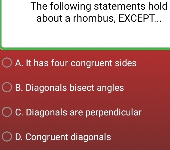 The following statements hold
about a rhombus, EXCEPT...
A. It has four congruent sides
B. Diagonals bisect angles
C. Diagonals are perpendicular
D. Congruent diagonals