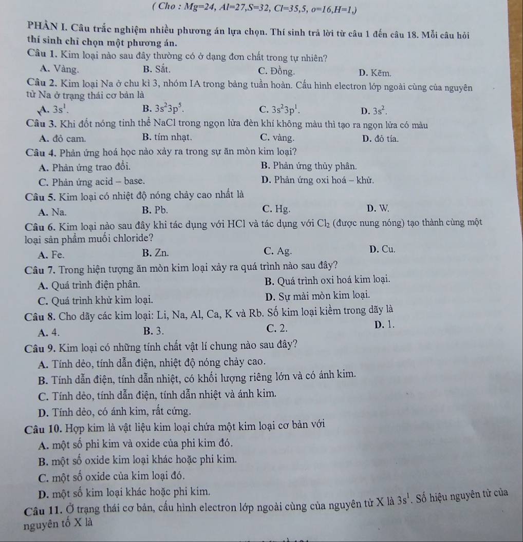 ( Cho : Mg=24,Al=27,S=32,Cl=35,5,o=16,H=1,)
PHẢN I. Câu trắc nghiệm nhiều phương án lựa chọn. Thí sinh trả lời từ câu 1 đến câu 18. Mỗi câu hỏi
thí sinh chỉ chọn một phương án.
Câu 1. Kim loại nào sau đây thường có ở dạng đơn chất trong tự nhiên?
A. Vàng. B. Sắt. C. Đồng. D. Kẽm.
Câu 2. Kim loại Na ở chu kì 3, nhóm IA trong bảng tuần hoàn. Cấu hình electron lớp ngoài cùng của nguyên
từ Na ở trạng thái cơ bản là
A. 3s^1. B. 3s^23p^5. C. 3s^23p^1. D. 3s^2.
Câu 3. Khi đốt nóng tinh thể NaCl trong ngọn lửa đèn khí không màu thì tạo ra ngọn lửa có màu
A. đỏ cam. B. tím nhạt. C. vàng. D. đỏ tía.
Câu 4. Phản ứng hoá học nào xảy ra trong sự ăn mòn kim loại?
A. Phản ứng trao đổi. B. Phản ứng thủy phân.
C. Phản ứng acid - base. D. Phản ứng oxi hoá - khử.
Câu 5. Kim loại có nhiệt độ nóng chảy cao nhất là
A. Na. B. Pb. C. Hg. D. W
Câu 6. Kim loại nào sau đây khi tác dụng với HCl và tác dụng với Cl_2 (được nung nóng) tạo thành cùng một
loại sản phẩm muối chloride?
A. Fe. B. Zn. C. Ag. D. Cu.
Câu 7. Trong hiện tượng ăn mòn kim loại xảy ra quá trình nào sau đây?
A. Quá trình điện phân. B. Quá trình oxi hoá kim loại.
C. Quá trình khử kim loại. D. Sự mài mòn kim loại.
Câu 8. Cho dãy các kim loại: Li, Na, Al, Ca, K và Rb. Số kim loại kiềm trong dãy là
A. 4. B. 3. C. 2. D. 1.
Câu 9. Kim loại có những tính chất vật lí chung nào sau đây?
A. Tính dẻo, tính dẫn điện, nhiệt độ nóng chảy cao.
B. Tính dẫn điện, tính dẫn nhiệt, có khối lượng riêng lớn và có ánh kim.
C. Tính dẻo, tính dẫn điện, tính dẫn nhiệt và ánh kim.
D. Tính dẻo, có ánh kim, rất cứng.
Câu 10. Hợp kim là vật liệu kim loại chứa một kim loại cơ bản với
A. một số phi kim và oxide của phi kim đó.
B. một số oxide kim loại khác hoặc phi kim.
C. một số oxide của kim loại đó.
D. một số kim loại khác hoặc phi kim.
Câầu 11. Ở trạng thái cơ bản, cấu hình electron lớp ngoài cùng của nguyên tử X là 3s^1
nguyên tố X là . Số hiệu nguyên tử của