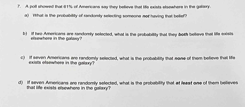 A poll showed that 61% of Americans say they believe that life exists elsewhere in the galaxy. 
a) What is the probability of randomly selecting someone nof having that belief? 
b) If two Americans are randomly selected, what is the probability that they both believe that life exists 
elsewhere in the galaxy? 
c) If seven Americans are randomly selected, what is the probability that none of them believe that life 
exists elsewhere in the galaxy? 
d) If seven Americans are randomly selected, what is the probability that at least one of them believes 
that life exists elsewhere in the galaxy?