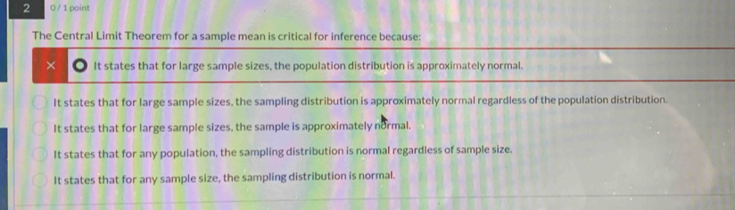 2 0 / 1 point
The Central Limit Theorem for a sample mean is critical for inference because:
× It states that for large sample sizes, the population distribution is approximately normal.
It states that for large sample sizes, the sampling distribution is approximately normal regardless of the population distribution.
It states that for large sample sizes, the sample is approximately normal.
It states that for any population, the sampling distribution is normal regardless of sample size.
It states that for any sample size, the sampling distribution is normal.