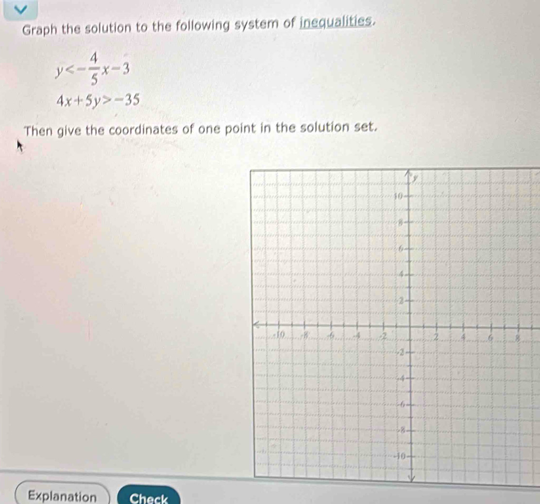 Graph the solution to the following system of inequalities.
y<- 4/5 x-3
4x+5y>-35
Then give the coordinates of one point in the solution set.
Explanation Check