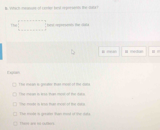 Which measure of center best represents the data?
The best represents the data.
mean median m
Explain
The mean is greater than most of the data.
The mean is less than most of the data
The mode is less than most of the data.
The mode is greater than most of the data.
There are no outliers