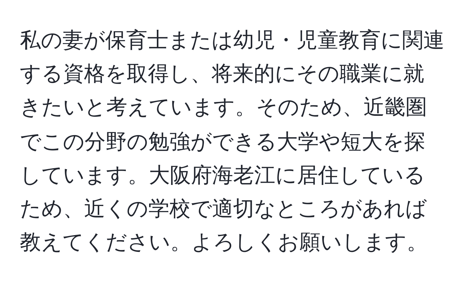 私の妻が保育士または幼児・児童教育に関連する資格を取得し、将来的にその職業に就きたいと考えています。そのため、近畿圏でこの分野の勉強ができる大学や短大を探しています。大阪府海老江に居住しているため、近くの学校で適切なところがあれば教えてください。よろしくお願いします。