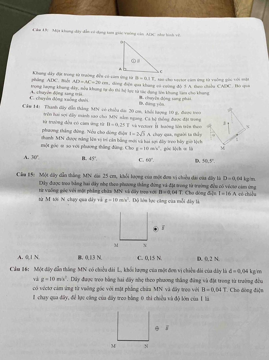 Một khung dây dẫn có dạng tam giác vuông cần ADC như hình vẽ.
Khung dây đặt trong từ trường đều có cảm ứng từ B=0,1T T  sao cho vector cảm ứng từ vuông góc với mặt
phẳng ADC. Biết AD=AC=20cm , dòng điện qua khung có cường độ 5 A theo chiều CADC. Bó qua
trọng lượng khung dây, nếu khung tự do thì hệ lực từ tác dụng lên khung làm cho khung
A. chuyồn động sang trái. B. chuyển động sang phải.
C. chuyển động xuống dưới. D. đứng yên.
Câu 14: Thanh dây dẫn thẳng MN có chiều dài 20 cm, khối lượng 10 g, được treo
trên hai sợi dây mảnh sao cho MN nằm ngang. Cả hệ thống được đặt trong
từ trường đều có cảm ứng từ B=0,25 T và vectorr beginarrayr 1 Bendarray hướng lên trên theo B N
phương thẳng đứng. Nếu cho dòng điện I=2sqrt(3)A chạy qua, người ta thấy α
thanh MN được nâng lên vị trí cân bằng mới và hai sợi dây treo bây giờ lệch
1
một góc α so với phương thắng đứng. Cho g=10m/s^2 , góc lệch α là M
A. 30°. B. 45°. 60°. D. 50,5°.
C.
Câu 15: Một dây dẫn thẳng MN dài 25 cm, khối lượng của một đơn vị chiều dài của dây là D=0,04 kg/m.
Dây được treo bằng hai dây nhẹ theo phương thẳng đứng và đặt trong từ trường đều có véctơ cảm ứng
từ vuông góc với mặt phẳng chứa MN và dây treo với B=0,04T * Cho dòng điện I=16A có chiều
từ M tới N chạy qua dây và g=10m/s^2. Độ lớn lực căng của mỗi dây là
A. 0,1 N. B. 0,13 N. C. 0,15 N. D. 0, 2 N.
Câu 16: Một dây dẫn thắng MN có chiều dài L, khối lượng của một đơn vị chiều dài của dây là d=0,04 kg/m
và g=10m/s^2. Dây được treo bằng hai dây nhẹ theo phương thẳng đứng và đặt trong từ trường đều
có véctơ cảm ứng từ vuông góc với mặt phẳng chứa MN và dây treo với B=0,04T * Cho dòng điện
I chạy qua dây, đề lực căng của dây treo bằng 0 thì chiều và độ lớn của I là
overline B