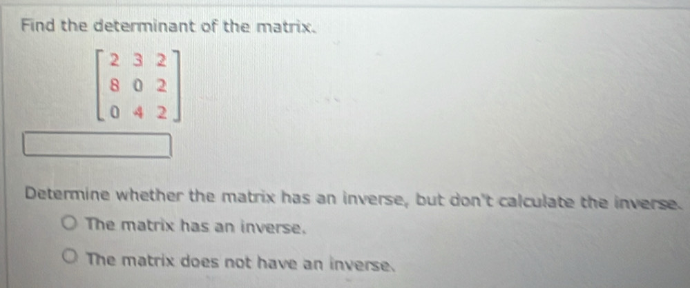 Find the determinant of the matrix.
beginbmatrix 2&3&2 8&0&2 0&4&2endbmatrix
Determine whether the matrix has an inverse, but don't calculate the inverse.
The matrix has an inverse.
The matrix does not have an inverse.