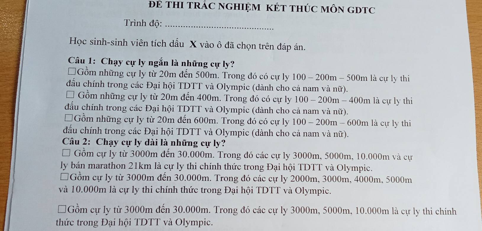 ĐE THI TRÁC NGHIỆM KÉT THÚC MÔN GDTC
Trình độ:_
Học sinh-sinh viên tích dấu X vào ô đã chọn trên đáp án.
Câu 1: Chạy cự ly ngắn là những cự ly?
I Gồm những cự ly từ 20m đến 500m. Trong đó có cự ly 100-200m-500m là cự ly thi
đấu chính trong các Đại hội TDTT và Olympic (dành cho cả nam và nữ).
Gồm những cự ly từ 20m đến 400m. Trong đó có cự ly 100-200m-400m là cự ly thi
đầu chính trong các Đại hội TDTT và Olympic (dành cho cả nam và nữ).
Gồm những cự ly từ 20m đến 600m. Trong đó có cự ly 100-200m-600m là cự ly thi
đấu chính trong các Đại hội TDTT và Olympic (dành cho cả nam và nữ).
Câu 2: Chạy cự ly dài là những cự ly?
Gồm cự ly từ 3000m đến 30.000m. Trong đó các cự ly 3000m, 5000m, 10.000m và cự
ly bán marathon 21km là cự ly thi chính thức trong Đại hội TDTT và Olympic.
I 1Gồm cự ly từ 3000m đến 30.000m. Trong đó các cự ly 2000m, 3000m, 4000m, 5000m
và 10.000m là cự ly thi chính thức trong Đại hội TDTT và Olympic.
Gồm cự ly từ 3000m đến 30.000m. Trong đó các cự ly 3000m, 5000m, 10.000m là cự ly thi chính
thức trong Đại hội TDTT và Olympic.