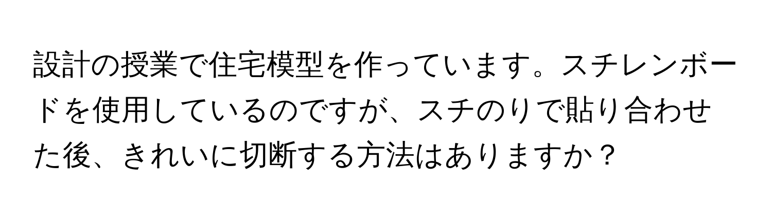 設計の授業で住宅模型を作っています。スチレンボードを使用しているのですが、スチのりで貼り合わせた後、きれいに切断する方法はありますか？