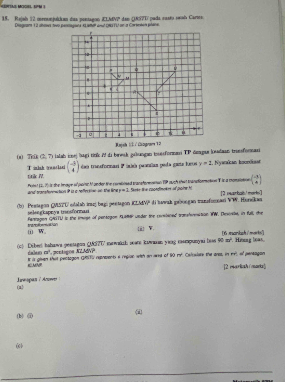 KERTAS MODEL SPM 3 
15. Rajah 12 menunjukkan dua pentagon KLMNP dan QRSTU pada suatu satah Cartes 
Diagram 12 shows two pentagons KLMNP and QRSTU on a Cartesian plane. 
Rajah 12 / Diagram 12 
(a) Titik (2,7) ialah imej bagi titik / di bawah gabungan transformasi TP dengan keadaan transformasi
T ialah translasi beginpmatrix -3 4endpmatrix dan transformasi P ialah pantulan pada garis lurus y=2. Nyatakan koordinat 
titik H. 
Point (2,7) is the image of point H under the combined transformation TP such that transformation T is a translation beginpmatrix -3 4endpmatrix
and transformation P is a reflection on the line y=2 State the coordinates of point H. 
[2 markah/ marks] 
(b) Pentagon QRSTU adalah imej bagi pentagon KLMNP di bawah gabungan transformasi VW. Huraikan 
selengkapnya transformasi 
Pentagon QRSTU is the image of pentagon KLMNP under the combined transformation VW. Describe, in full, the 
transformation 
(i) W, (ii) V. 
[6 markah /marks] 
(c) Diberi bahawa pentagon QRSTU mewakili suatu kawasan yang mempunyai luas 90m^2. Hitung luas, 
dalam m^2 , pentagon KLMNP. 
It is given that pentagon QRSTU represents a region with an area of 90m^2. Calculate the area, in m^2 of pentagon
KLMNP. 
[2 markah / marks] 
Jawapan / Answer : 
(a) 
(b) (i) 
(ii) 
(c)