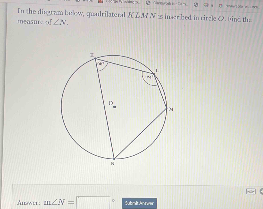 George Washingto... Classwork for Cam... renewable resource...
In the diagram below, quadrilateral KLM N is inscribed in circle O. Find the
measure of ∠ N.
Answer: m∠ N=□° Submit Answer