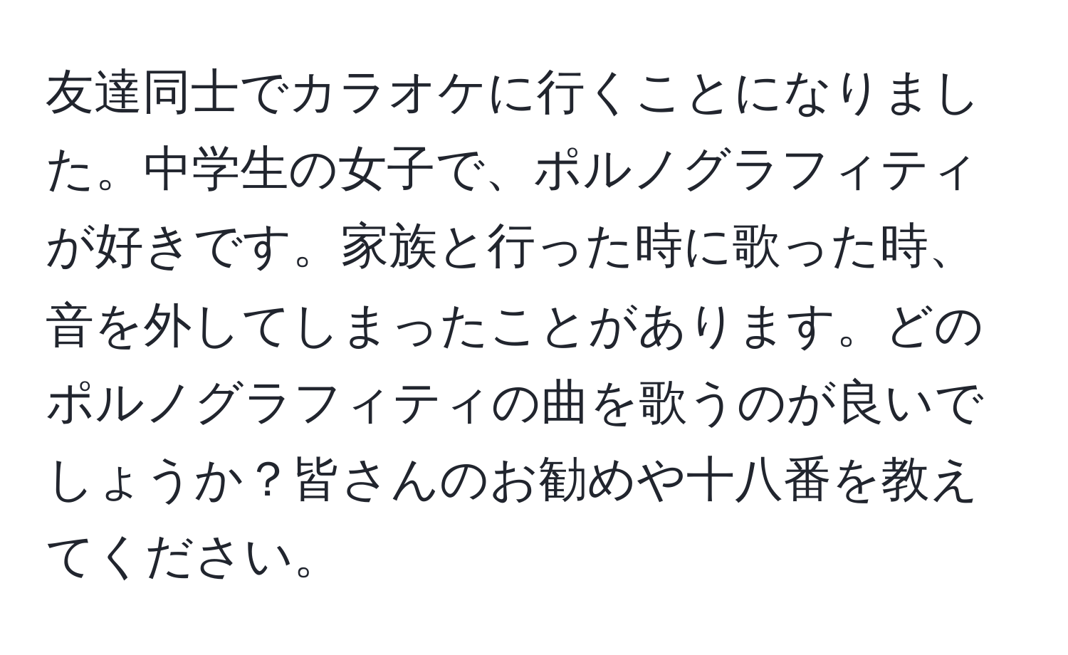 友達同士でカラオケに行くことになりました。中学生の女子で、ポルノグラフィティが好きです。家族と行った時に歌った時、音を外してしまったことがあります。どのポルノグラフィティの曲を歌うのが良いでしょうか？皆さんのお勧めや十八番を教えてください。