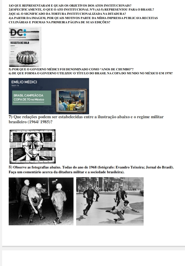 1)O QUE REPRESENTARAM E QUAIS OS OBJETIVOS DOS ATOS INSTITUCIONAIS? 
2)ESPECIFICAMENTE, O QUE O ATO INSTITUCIONAL N°5 (AI-5) REPRESENTOU PARA O BRASIL? 
3)QUAL O SIGNIFICADO DA TORTURA INSTITUCIONALIZADA NA DITADURA? 
4)A PARTIR DA IMAGEM, POR QUAIS MOTIVOS PARTE DA MÍDIA IMPRESSA PUBLICAVA RECEITAS 
CULINÁRIAS E POEMAS NA PRIMEIRA PÁGINA DE SUAS EDIÇÕES? 
5) POR QUE O GOVERNO MÉDICI FOI DENOMINADO COMO “ANOS DE CHUMBO”? 
6) DE QUE FORMA O GOVERNO UTILIZOU O TÍTULO DO BRASIL NA COPA DO MUNDO NO MÉXICO EM 1970? 
EMÍLIO MÉDICI 
1969-74 
BRASIL CAMPEÃO DA 
COPA DE 70 no México 
7) Que relações podem ser estabelecidas entre a ilustração abaixo e o regime militar 
brasileiro (1964/ 1985)? 
8) Observe as fotografias abaixo. Todas do ano de 1968 (fotógrafo: Evandro Teixeira; Jornal do Brasil). 
Faça um comentário acerca da ditadura militar e a sociedade brasileira).