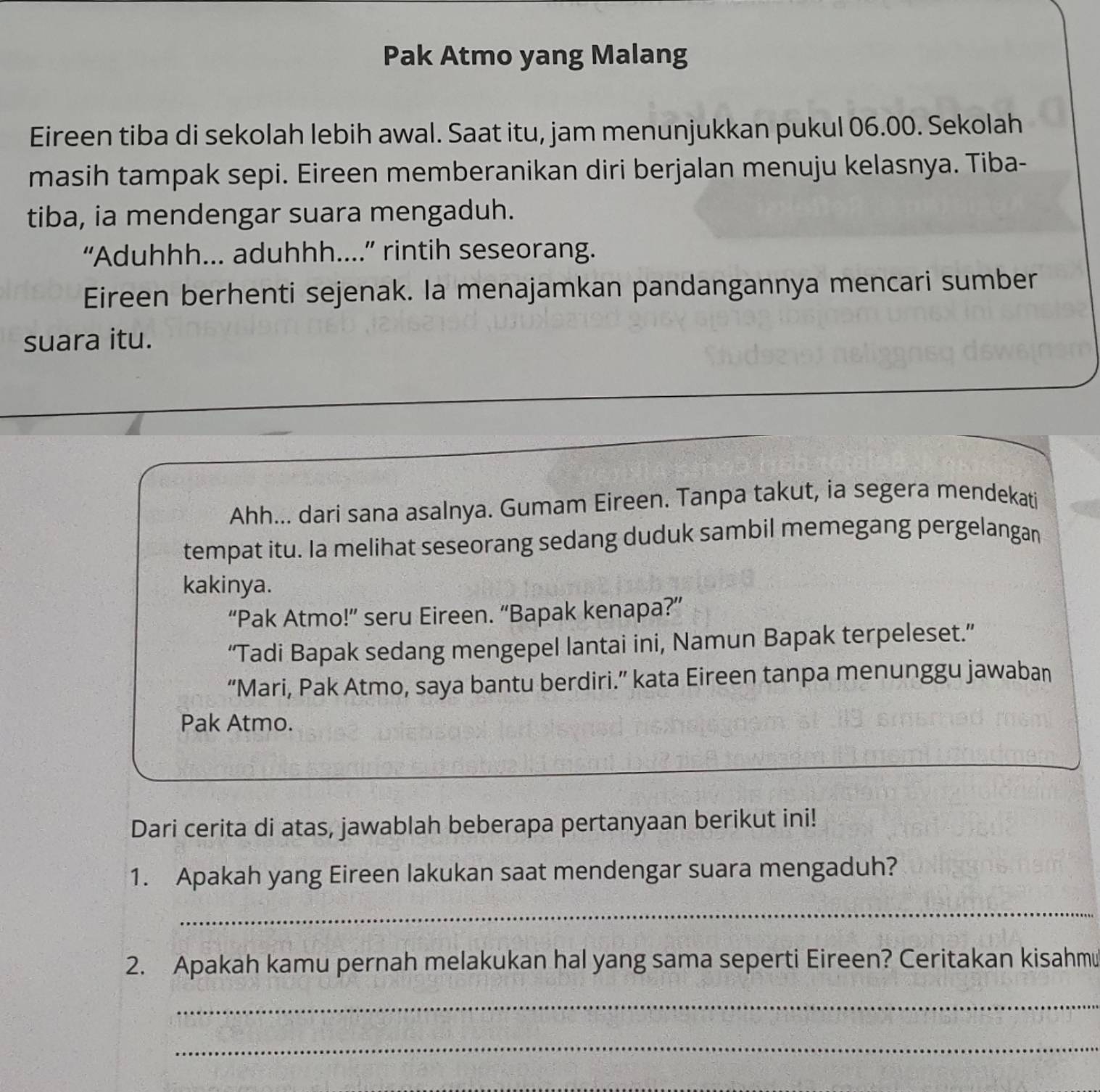 Pak Atmo yang Malang 
Eireen tiba di sekolah lebih awal. Saat itu, jam menunjukkan pukul 06.00. Sekolah 
masih tampak sepi. Eireen memberanikan diri berjalan menuju kelasnya. Tiba- 
tiba, ia mendengar suara mengaduh. 
“Aduhhh... aduhhh....” rintih seseorang. 
Eireen berhenti sejenak. Ia menajamkan pandangannya mencari sumber 
suara itu. 
Ahh... dari sana asalnya. Gumam Eireen. Tanpa takut, ia segera mendekati 
tempat itu. Ia melihat seseorang sedang duduk sambil memegang pergelangan 
kakinya. 
“Pak Atmo!” seru Eireen. “Bapak kenapa?” 
“Tadi Bapak sedang mengepel lantai ini, Namun Bapak terpeleset.” 
“Mari, Pak Atmo, saya bantu berdiri.” kata Eireen tanpa menunggu jawaban 
Pak Atmo. 
Dari cerita di atas, jawablah beberapa pertanyaan berikut ini! 
1. Apakah yang Eireen lakukan saat mendengar suara mengaduh? 
_ 
2. Apakah kamu pernah melakukan hal yang sama seperti Eireen? Ceritakan kisahmu 
_ 
_