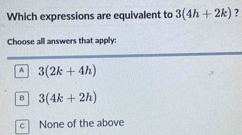 Which expressions are equivalent to 3(4h+2k) ?
Choose all answers that apply:
A 3(2k+4h)
B 3(4k+2h)
C None of the above