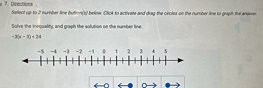 Directions 
Select up to 2 number line button(s) below. Click to activate and drag the circles on the number line to graph the answer. 
Solve the inequality, and graph the solution on the number line.
-3(x-3)<24</tex>