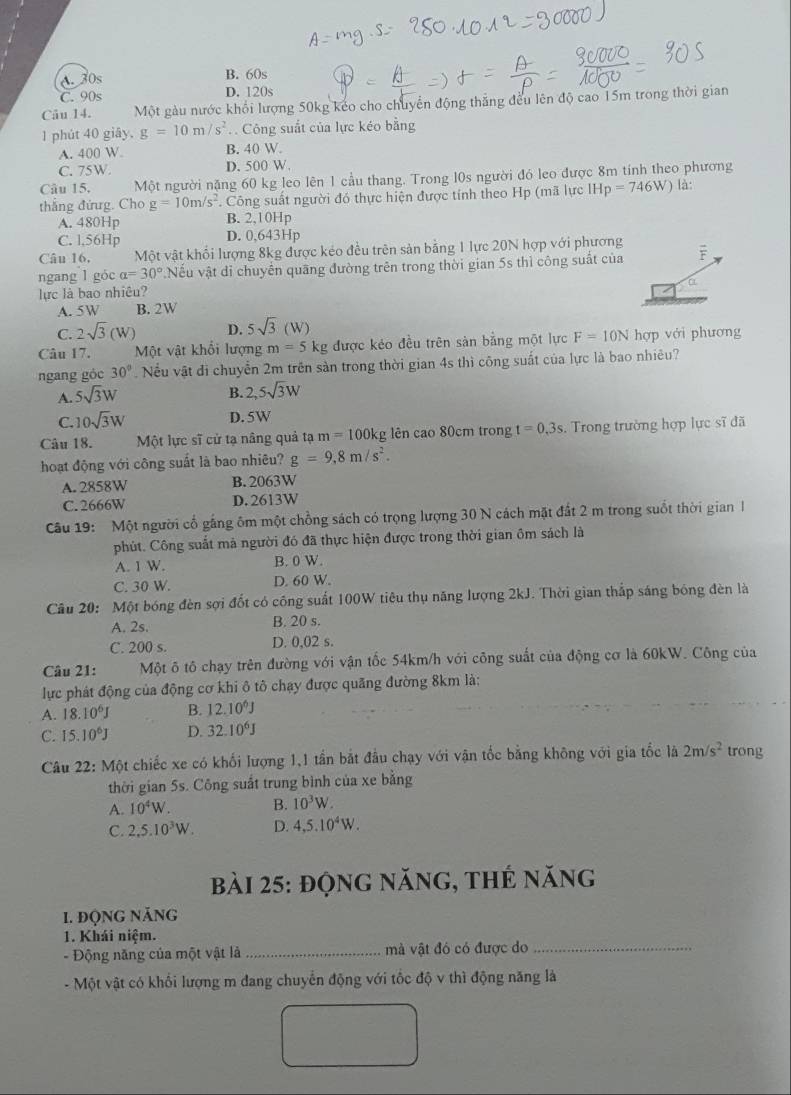 A. 30s B. 60s
C. 90s D. 120s
Câu 14. Một gàu nước khổi lượng 50kg keo cho chuyển động thắng đều lên độ cao 15m trong thời gian
1 phút 40 giāy, g=10m/s^2. Công suất của lực kéo bằng
A. 400 W B. 40 W.
C. 75W. D. 500 W.
Câu 15. Một người nặng 60 kg leo lên 1 cầu thang. Trong l0s người đó leo được 8m tính theo phương
thắng đứng. Cho g=10m/s^2 Công suất người đó thực hiện được tính theo Hp (mã lực IHp=746W) là:
A. 480Hp B. 2,10Hp
C. l,56Hp D. 0,643Hp
Câu 16, Một vật khổi lượng 8kg được kéo đều trên sản bằng 1 lực 20N hợp với phương
ngang l góc alpha =30° Nếu vật di chuyến quãng đường trên trong thời gian 5s thì công suất của F
Q
lực là bao nhiêu?
A. 5W B. 2W
C. 2sqrt(3)(W) D. 5sqrt(3)(W)
Câu 17. Một vật khổi lượng m=51 kg được kéo đều trên sản bằng một lực F=10N hợp với phương
ngang góc 30°. Nếu vật đi chuyển 2m trên sản trong thời gian 4s thì công suất của lực là bao nhiêu?
A. 5sqrt(3)W
B. 2,5sqrt(3)W
C. 10sqrt(3)W D. 5W
Câu 18. Một lực sĩ cử tạ nâng quả am=100kg lên cao 80cm trong t=0,3s.  Trong trường hợp lực sĩ đã
hoạt động với công suất là bao nhiêu? g=9,8m/s^2.
A. 2858W B. 2063W
C.2666W D. 2613W
Câu 19: Một người cổ gắng ôm một chồng sách có trọng lượng 30 N cách mặt đất 2 m trong suốt thời gian I
phút. Công suất mả người đó đã thực hiện được trong thời gian ôm sách là
A. 1 W. B. 0 W.
C. 30 W. D. 60 W.
Câu 20: Một bóng đèn sợi đốt có công suất 100W tiêu thụ năng lượng 2kJ. Thời gian thắp sáng bóng đèn là
A. 2s. B. 20 s.
C. 200 s. D. 0,02 s.
Câu 21: Một ô tô chạy trên đường với vận tốc 54km/h với công suất của động cơ là 60kW. Công của
lực phát động của động cơ khi ô tô chạy được quãng đường 8km là:
A. 18.10^6J B. 12.10^6J
C. 15.10^6J D. 32.10^6J
Câu 22:MQ ột chiếc xe có khối lượng 1,1 tần bắt đầu chạy với vận tốc bằng không với gia tốc là 2m/s^2 trong
thời gian 5s. Công suất trung bình của xe bằng
A. 10^4W B. 10^3W.
C. 2,5.10^3W. D. 4,5.10^4W.
bài 25: động năng, thẻ năng
1. độNg Năng
1. Khái niệm.
- Động năng của một vật là_ mà vật đó có được do_
- Một vật có khối lượng m đang chuyển động với tốc độ v thì động năng là