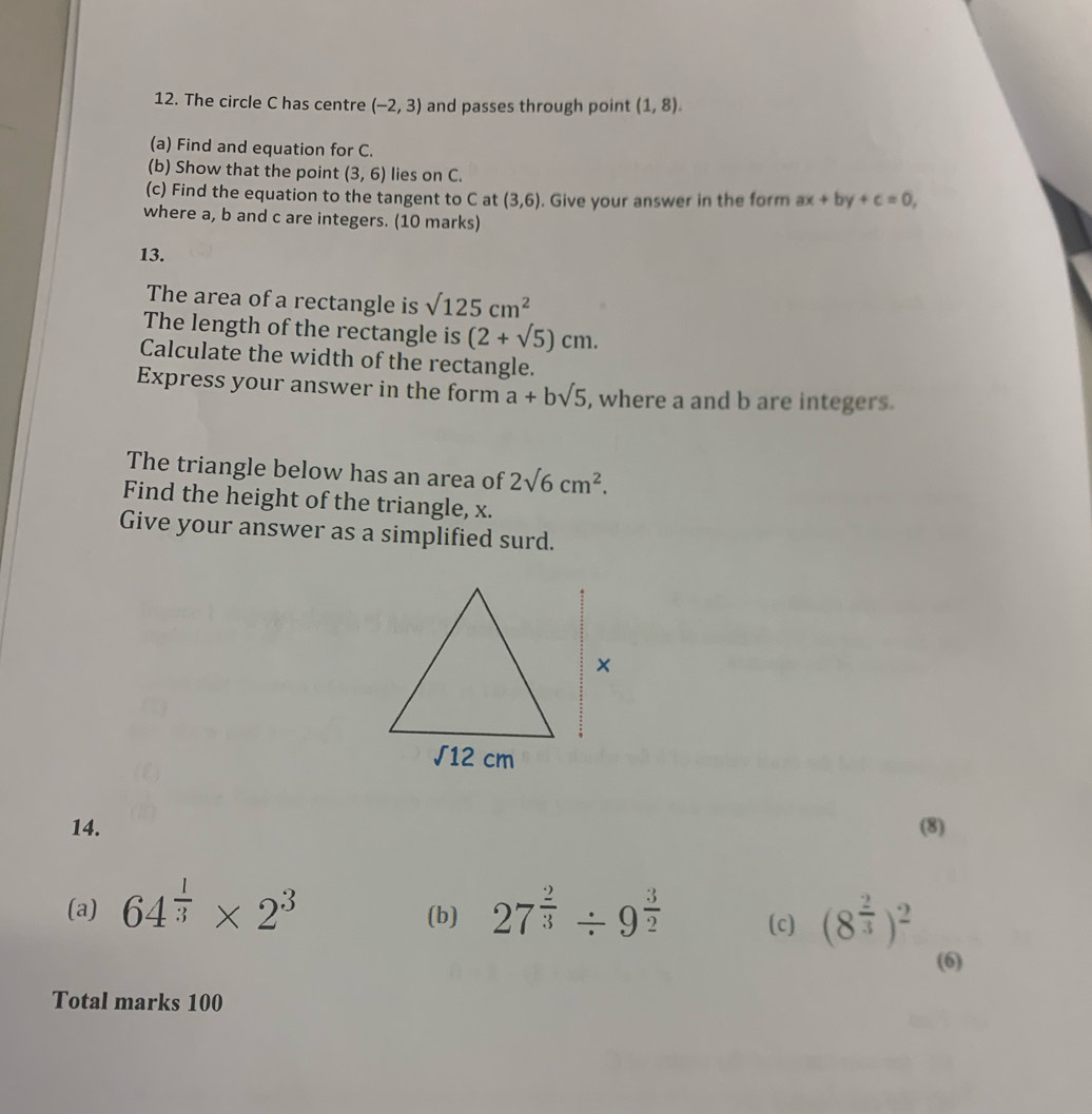 The circle C has centre (-2,3) and passes through point (1,8).
(a) Find and equation for C.
(b) Show that the point (3,6) lies on C.
(c) Find the equation to the tangent to C at (3,6). Give your answer in the form ax+by+c=0,
where a, b and c are integers. (10 marks)
13.
The area of a rectangle is sqrt(125)cm^2
The length of the rectangle is (2+sqrt(5))cm.
Calculate the width of the rectangle.
Express your answer in the form a+bsqrt(5) , where a and b are integers.
The triangle below has an area of 2sqrt(6)cm^2.
Find the height of the triangle, x.
Give your answer as a simplified surd.
14. (8)
(a) 64^(frac 1)3* 2^3 (b) 27^(frac 2)3/ 9^(frac 3)2 (c) (8^(frac 2)3)^2
(6)
Total marks 100